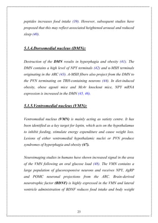 23
peptides increases food intake (39). However, subsequent studies have
proposed that this may reflect associated heightened arousal and reduced
sleep (40).
5.1.4.Dorsomedial nucleus (DMN):
Destruction of the DMN results in hyperphagia and obesity (41). The
DMN contains a high level of NPY terminals (42) and α-MSH terminals
originating in the ARC (43). Α-MSH fibers also project from the DMN to
the PVN terminating on TRH-containing neurons (44). In diet-induced
obesity, obese agouti mice and Mc4r knockout mice, NPY mRNA
expression is increased in the DMN (45, 46).
5.1.5.Ventromedial nucleus (VMN):
Ventromedial nucleus (VMN) is mainly acting as satiety centre. It has
been identified as a key target for leptin, which acts on the hypothalamus
to inhibit feeding, stimulate energy expenditure and cause weight loss.
Lesions of either ventromedial hypothalamic nuclei or PVN produce
syndromes of hyperphagia and obesity (47).
Neuroimaging studies in humans have shown increased signal in the area
of the VMN following an oral glucose load (48). The VMN contains a
large population of glucoresponsive neurons and receives NPY, AgRP
and POMC neuronal projections from the ARC. Brain-derived
neurotrophic factor (BDNF) is highly expressed in the VMN and lateral
ventricle administration of BDNF reduces food intake and body weight
 