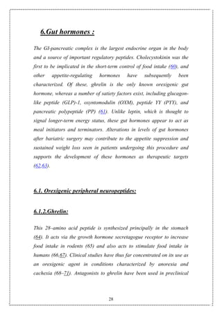 28
6.Gut hormones :
The GI-pancreatic complex is the largest endocrine organ in the body
and a source of important regulatory peptides. Cholecystokinin was the
first to be implicated in the short-term control of food intake (60), and
other appetite-regulating hormones have subsequently been
characterized. Of these, ghrelin is the only known orexigenic gut
hormone, whereas a number of satiety factors exist, including glucagon-
like peptide (GLP)-1, oxyntomodulin (OXM), peptide YY (PYY), and
pancreatic polypeptide (PP) (61). Unlike leptin, which is thought to
signal longer-term energy status, these gut hormones appear to act as
meal initiators and terminators. Alterations in levels of gut hormones
after bariatric surgery may contribute to the appetite suppression and
sustained weight loss seen in patients undergoing this procedure and
supports the development of these hormones as therapeutic targets
(62,63).
6.1. Orexigenic peripheral neuropeptides:
6.1.2.Ghrelin:
This 28–amino acid peptide is synthesized principally in the stomach
(64). It acts via the growth hormone secretagogue receptor to increase
food intake in rodents (65) and also acts to stimulate food intake in
humans (66,67). Clinical studies have thus far concentrated on its use as
an orexigenic agent in conditions characterized by anorexia and
cachexia (68–71). Antagonists to ghrelin have been used in preclinical
 