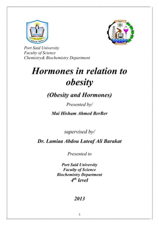 3
Port Said University
Faculty of Science
Chemistry& Biochemistry Department
Hormones in relation to
obesity
(Obesity and Hormones)
Presented by/
Mai Hisham Ahmed BerBer
supervised by/
Dr. Lamiaa Abdou Lateaf Ali Barakat
Presented to
Port Said University
Faculty of Science
Biochemistry Department
4th
level
2013
 