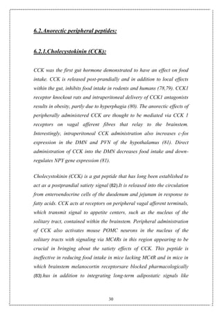 30
6.2.Anorectic peripheral peptides:
6.2.1.Cholecystokinin (CCK):
CCK was the first gut hormone demonstrated to have an effect on food
intake. CCK is released post-prandially and in addition to local effects
within the gut, inhibits food intake in rodents and humans (78,79). CCK1
receptor knockout rats and intraperitoneal delivery of CCK1 antagonists
results in obesity, partly due to hyperphagia (80). The anorectic effects of
peripherally administered CCK are thought to be mediated via CCK 1
receptors on vagal afferent fibres that relay to the brainstem.
Interestingly, intraperitoneal CCK administration also increases c-fos
expression in the DMN and PVN of the hypothalamus (81). Direct
administration of CCK into the DMN decreases food intake and down-
regulates NPY gene expression (81).
Cholecystokinin (CCK) is a gut peptide that has long been established to
act as a postprandial satiety signal (82).It is released into the circulation
from enteroendocrine cells of the duodenum and jejunum in response to
fatty acids. CCK acts at receptors on peripheral vagal afferent terminals,
which transmit signal to appetite centers, such as the nucleus of the
solitary tract, contained within the brainstem. Peripheral administration
of CCK also activates mouse POMC neurons in the nucleus of the
solitary tracts with signaling via MC4Rs in this region appearing to be
crucial in bringing about the satiety effects of CCK. This peptide is
ineffective in reducing food intake in mice lacking MC4R and in mice in
which brainstem melanocortin receptorsare blocked pharmacologically
(83).hus in addition to integrating long-term adipostatic signals like
 