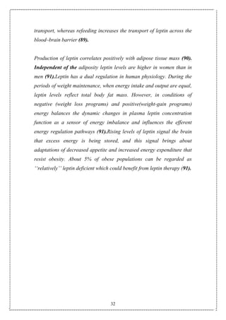 32
transport, whereas refeeding increases the transport of leptin across the
blood–brain barrier (89).
Production of leptin correlates positively with adipose tissue mass (90).
Independent of the adiposity leptin levels are higher in women than in
men (91).Leptin has a dual regulation in human physiology. During the
periods of weight maintenance, when energy intake and output are equal,
leptin levels reflect total body fat mass. However, in conditions of
negative (weight loss programs) and positive(weight-gain programs)
energy balances the dynamic changes in plasma leptin concentration
function as a sensor of energy imbalance and influences the efferent
energy regulation pathways (91).Rising levels of leptin signal the brain
that excess energy is being stored, and this signal brings about
adaptations of decreased appetite and increased energy expenditure that
resist obesity. About 5% of obese populations can be regarded as
‘‘relatively’’ leptin deficient which could benefit from leptin therapy (91).
 