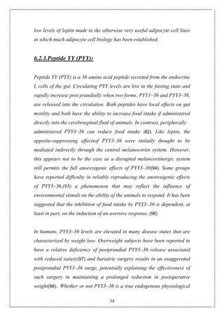 34
low levels of leptin made in the otherwise very useful adipocyte cell lines
in which much adipocyte cell biology has been established.
6.2.3.Peptide YY (PYY):
Peptide YY (PYY) is a 36 amino acid peptide secreted from the endocrine
L cells of the gut. Circulating PYY levels are low in the fasting state and
rapidly increase post prandially when two forms, PYY1–36 and PYY3–36,
are released into the circulation. Both peptides have local effects on gut
motility and both have the ability to increase food intake if administered
directly into the cerebrospinal fluid of animals. In contrast, peripherally
administered PYY3–36 can reduce food intake (82). Like leptin, the
appetite-suppressing effectsof PYY3–36 were initially thought to be
mediated indirectly through the central melanocortin system. However,
this appears not to be the case as a disrupted melancortinergic system
still permits the full anorexigenic effects of PYY3–36(94). Some groups
have reported difficulty in reliably reproducing the anorexigenic effects
of PYY3–36,(95) a phenomenon that may reflect the influence of
environmental stimuli on the ability of the animals to respond. It has been
suggested that the inhibition of food intake by PYY3–36 is dependent, at
least in part, on the induction of an aversive response. (96)
In humans, PYY3–36 levels are elevated in many disease states that are
characterized by weight loss. Overweight subjects have been reported to
have a relative deficiency of postprandial PYY3–36 release associated
with reduced satiety(97) and bariatric surgery results in an exaggerated
postprandial PYY3–36 surge, potentially explaining the effectiveness of
such surgery in maintaining a prolonged reduction in postoperative
weight(98).. Whether or not PYY3–36 is a true endogenous physiological
 