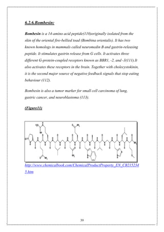 39
6.2.6.Bombesin:
Bombesin is a 14-amino acid peptide(110)originally isolated from the
skin of the oriental fire-bellied toad (Bombina orientalis). It has two
known homologs in mammals called neuromedin B and gastrin-releasing
peptide. It stimulates gastrin release from G cells. It activates three
different G-protein-coupled receptors known as BBR1, -2, and -3(111).It
also activates these receptors in the brain. Together with cholecystokinin,
it is the second major source of negative feedback signals that stop eating
behaviour (112).
Bombesin is also a tumor marker for small cell carcinoma of lung,
gastric cancer, and neuroblastoma (113).
(Figure11)
http://www.chemicalbook.com/ChemicalProductProperty_EN_CB215234
5.htm
 