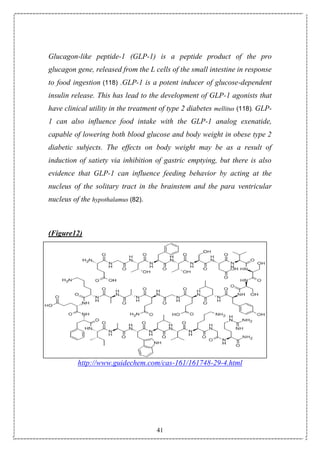 41
Glucagon-like peptide-1 (GLP-1) is a peptide product of the pro
glucagon gene, released from the L cells of the small intestine in response
to food ingestion (118) .GLP-1 is a potent inducer of glucose-dependent
insulin release. This has lead to the development of GLP-1 agonists that
have clinical utility in the treatment of type 2 diabetes mellitus (118). GLP-
1 can also influence food intake with the GLP-1 analog exenatide,
capable of lowering both blood glucose and body weight in obese type 2
diabetic subjects. The effects on body weight may be as a result of
induction of satiety via inhibition of gastric emptying, but there is also
evidence that GLP-1 can influence feeding behavior by acting at the
nucleus of the solitary tract in the brainstem and the para ventricular
nucleus of the hypothalamus (82).
(Figure12)
http://www.guidechem.com/cas-161/161748-29-4.html
 