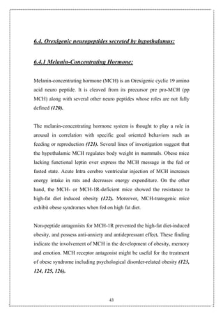 43
6.4. Orexigenic neuropeptides secreted by hypothalamus:
6.4.1 Melanin-Concentrating Hormone:
Melanin-concentrating hormone (MCH) is an Orexigenic cyclic 19 amino
acid neuro peptide. It is cleaved from its precursor pre pro-MCH (pp
MCH) along with several other neuro peptides whose roles are not fully
defined (120).
The melanin-concentrating hormone system is thought to play a role in
arousal in correlation with specific goal oriented behaviors such as
feeding or reproduction (121). Several lines of investigation suggest that
the hypothalamic MCH regulates body weight in mammals. Obese mice
lacking functional leptin over express the MCH message in the fed or
fasted state. Acute Intra cerebro ventricular injection of MCH increases
energy intake in rats and decreases energy expenditure. On the other
hand, the MCH- or MCH-1R-deficient mice showed the resistance to
high-fat diet induced obesity (122). Moreover, MCH-transgenic mice
exhibit obese syndromes when fed on high fat diet.
Non-peptide antagonists for MCH-1R prevented the high-fat diet-induced
obesity, and possess anti-anxiety and antidepressant effect. These finding
indicate the involvement of MCH in the development of obesity, memory
and emotion. MCH receptor antagonist might be useful for the treatment
of obese syndrome including psychological disorder-related obesity (123,
124, 125, 126).
 