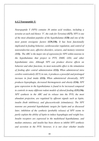 44
6.4.2.Neuropeptide Y:
Neuropeptide Y (NPY) contains 36 amino acid residues, including a
tyrosine at each end (hence ‘Y’, the code for Tyrosine) (127). NPY is one
of the most abundant peptides of the hypothalamus (128) and one of the
most potent orexigenic factors (129,130). It has been functionally
implicated in feeding behavior, cardiovascular regulation, and control of
neuroendocrine axes, affective disorders, seizures, and memory retention
(131). The ARC is the major site of expression for NPY within neurons in
the hypothalamus that project to PVN, DMH, LHA, and other
hypothalamic sites. Although NPY can produce diverse effects on
behavior and other functions, its most noticeable effect is the stimulation
of feeding after central administration (132). When administered intra
cerebro ventricularly (ICV) in rats, it produces a powerful and prolonged
increase in food intake (133). When administered chronically, NPY
produces hyperphagia, decreased thermogenesis and obesity (134). NPY
gene expression in the hypothalamus is found to be increased compared
to controls in many different rodent models of altered feeding (135,136).
NPY synthesis in the ARC and its release into the PVN, the most
abundant projection, are regulated by afferent signals such as leptin,
insulin (both inhibitory), and glucocorticoids (stimulatory). The NPY
neurons are potential hypothalamic targets for leptin and as discussed
later, inhibition of the synthesis (probably release) of NPY seems to
partly explain the ability of leptin to induce hypophagia and weight loss.
Insulin receptors are expressed in the mediobasal hypothalamus, and
median eminence, and insulin has been shown to inhibit NPY synthesis
and secretion in the PVN: however, it is not clear whether insulin
 