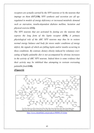 45
receptors are actually carried by the NPY neurons or by the neurons that
impinge on them (137,138). NPY synthesis and secretion are all up-
regulated in models of energy deficiency or increased metabolic demand
such as starvation, insulin-dependent diabetes mellitus, lactation and
physical exercise (132).
The NPY neurons that are activated by fasting are the neurons that
express the long form of the leptin receptor (139). A primary
physiological role of the ARC NPY neurons may thus be to restore
normal energy balance and body fat stores under conditions of energy
deficit, the signals of which are falling leptin and/or insulin occurring in
these conditions. By contrast, dietary obesity induced by voluntary over-
eating of highly palatable diet is not accompanied by obvious increases
in the activity of ARC NPY neurons. Indeed there is some evidence that
their activity may be inhibited thus attempting to restrain overeating
palatable food (140).
(Figure14)
http://www.chemblink.com/products/90880-35-6.htm
 