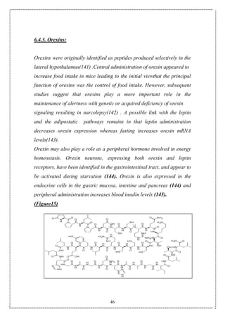 46
6.4.3. Orexins:
Orexins were originally identified as peptides produced selectively in the
lateral hypothalamus(141) .Central administration of orexin appeared to
increase food intake in mice leading to the initial viewthat the principal
function of orexins was the control of food intake. However, subsequent
studies suggest that orexins play a more important role in the
maintenance of alertness with genetic or acquired deficiency of orexin
signaling resulting in narcolepsy(142) . A possible link with the leptin
and the adipostatic pathways remains in that leptin administration
decreases orexin expression whereas fasting increases orexin mRNA
levels(143).
Orexin may also play a role as a peripheral hormone involved in energy
homeostasis. Orexin neurons, expressing both orexin and leptin
receptors, have been identified in the gastrointestinal tract, and appear to
be activated during starvation (144). Orexin is also expressed in the
endocrine cells in the gastric mucosa, intestine and pancreas (144) and
peripheral administration increases blood insulin levels (145).
(Figure15)
 