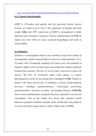 47
http://www.chemicalbook.com/ChemicalProductProperty_EN_CB9355020.htm
6.4.4 Agouti-related peptide:
AGRP is 132-amino acid peptide that has generated intense interest
because of evidence of its role in the regulation of feeding and body
weight (146). Like NPY, expression of AGRP is up-regulated in leptin
deficiency due to fasting or mutation. Chronic administration of AGRP in
rodents has been shown to cause sustained hyperphagia and leads to
obesity (147).
6.4.5Galanin:
Galanin is a neuropeptide which is not a member of any known family of
neuropeptides, despite repeated efforts to discover related peptides. It is a
29 amino acid C-terminally amidated (30 amino acid, non-amidated in
humans), highly conserved but unique neuroendocrine peptide originally
isolated from intestine. The first 14 AA are fully conserved in almost all
species. The first 16 N-terminal amino acids appear to contain
galaninagonist activity on increasing food consumption (148). Galanin is
found in the brain and the gut. It modulates a variety of physiological
processes including cognition/memory, sensory/pain processing,
neurotransmitter/ hormone secretion, and feeding behavior (149,150).
Acute central administration of galanin has been reported to increase fat
consumption. One of the studies has shown that repeated central
infusions of galanin stimulates daytime intake of both diets, they failed to
increase total daily energy intake or body weight in the rat (151).
 