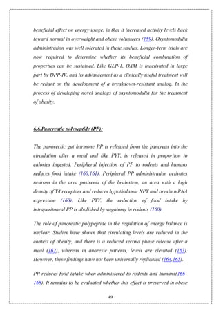 49
beneficial effect on energy usage, in that it increased activity levels back
toward normal in overweight and obese volunteers (159). Oxyntomodulin
administration was well tolerated in these studies. Longer-term trials are
now required to determine whether its beneficial combination of
properties can be sustained. Like GLP-1, OXM is inactivated in large
part by DPP-IV, and its advancement as a clinically useful treatment will
be reliant on the development of a breakdown-resistant analog. In the
process of developing novel analogs of oxyntomodulin for the treatment
of obesity.
6.6.Pancreatic polypeptide (PP):
The panorectic gut hormone PP is released from the pancreas into the
circulation after a meal and like PYY, is released in proportion to
calories ingested. Peripheral injection of PP to rodents and humans
reduces food intake (160,161). Peripheral PP administration activates
neurons in the area postrema of the brainstem, an area with a high
density of Y4 receptors and reduces hypothalamic NPY and orexin mRNA
expression (160). Like PYY, the reduction of food intake by
intraperitoneal PP is abolished by vagotomy in rodents (160).
The role of pancreatic polypeptide in the regulation of energy balance is
unclear. Studies have shown that circulating levels are reduced in the
context of obesity, and there is a reduced second phase release after a
meal (162), whereas in anorexic patients, levels are elevated (163).
However, these findings have not been universally replicated (164,165).
PP reduces food intake when administered to rodents and humans(166–
168). It remains to be evaluated whether this effect is preserved in obese
 