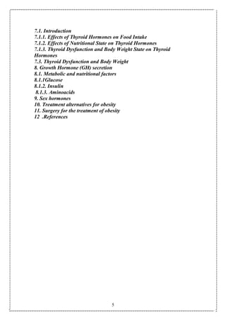 5
7.1. Introduction
7.1.1. Effects of Thyroid Hormones on Food Intake
7.1.2. Effects of Nutritional State on Thyroid Hormones
7.1.3. Thyroid Dysfunction and Body Weight State on Thyroid
Hormones
7.3. Thyroid Dysfunction and Body Weight
8. Growth Hormone (GH) secretion
8.1. Metabolic and nutritional factors
8.1.1Glucose
8.1.2. Insulin
8.1.3. Aminoacids
9. Sex hormones
10. Treatment alternatives for obesity
11. Surgery for the treatment of obesity
12 .References
 