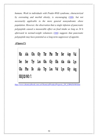 50
humans. Work in individuals with Prader-Willi syndrome, characterized
by overeating and morbid obesity, is encouraging (169), but not
necessarily applicable to the more general nonsyndromic obese
population. However, the observation that a single infusion of pancreatic
polypeptide caused a measurable effect on food intake as long as 24 h
afterward in normal-weight volunteers (168) suggests that pancreatic
polypeptide may have potential as a long-term suppressor of appetite.
(Figure17)
http://www.chemicalbook.com.cn/ChemicalProductProperty_EN_CB9426108.htm
 