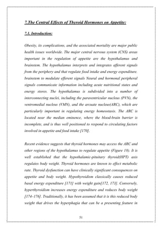 51
7.The Central Effects of Thyroid Hormones on Appetite:
7.1. Introduction:
Obesity, its complications, and the associated mortality are major public
health issues worldwide. The major central nervous system (CNS) areas
important in the regulation of appetite are the hypothalamus and
brainstem. The hypothalamus interprets and integrates afferent signals
from the periphery and that regulate food intake and energy expenditure.
brainstem to modulate efferent signals Neural and hormonal peripheral
signals communicate information including acute nutritional states and
energy stores. The hypothalamus is subdivided into a number of
interconnecting nuclei, including the paraventricular nucleus (PVN), the
ventromedial nucleus (VMN), and the arcuate nucleus(ARC), which are
particularly important in regulating energy homeostasis. The ARC is
located near the median eminence, where the blood-brain barrier is
incomplete, and is thus well positioned to respond to circulating factors
involved in appetite and food intake [170].
Recent evidence suggests that thyroid hormones may access the ARC and
other regions of the hypothalamus to regulate appetite (Figure 18). It is
well established that the hypothalamic-pituitary thyroid(HPT) axis
regulates body weight. Thyroid hormones are known to effect metabolic
rate. Thyroid dysfunction can have clinically significant consequences on
appetite and body weight. Hypothyroidism classically causes reduced
basal energy expenditure [171] with weight gain[172, 173]. Conversely,
hyperthyroidism increases energy expenditure and reduces body weight
[174–176]. Traditionally, it has been assumed that it is this reduced body
weight that drives the hyperphagia that can be a presenting feature in
 