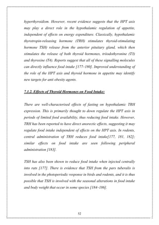 52
hyperthyroidism. However, recent evidence suggests that the HPT axis
may play a direct role in the hypothalamic regulation of appetite,
independent of effects on energy expenditure. Classically, hypothalamic
thyrotropin-releasing hormone (TRH) stimulates thyroid-stimulating
hormone TSH) release from the anterior pituitary gland, which then
stimulates the release of both thyroid hormones, triiodothyronine (T3)
and thyroxine (T4). Reports suggest that all of these signalling molecules
can directly influence food intake [177–180]. Improved understanding of
the role of the HPT axis and thyroid hormone in appetite may identify
new targets for anti obesity agents.
7.1.2. Effects of Thyroid Hormones on Food Intake:
There are well-characterised effects of fasting on hypothalamic TRH
expression. This is primarily thought to down regulate the HPT axis in
periods of limited food availability, thus reducing food intake. However,
TRH has been reported to have direct anorectic effects, suggesting it may
regulate food intake independent of effects on the HPT axis. In rodents,
central administration of TRH reduces food intake[177, 181, 182];
similar effects on food intake are seen following peripheral
administration [183].
TSH has also been shown to reduce food intake when injected centrally
into rats [177]. There is evidence that TSH from the pars tuberalis is
involved in the photoperiodic response in birds and rodents, and it is thus
possible that TSH is involved with the seasonal alterations in food intake
and body weight that occur in some species [184–186].
 