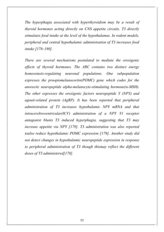 53
The hyperphagia associated with hyperthyroidism may be a result of
thyroid hormones acting directly on CNS appetite circuits. T3 directly
stimulates food intake at the level of the hypothalamus. In rodent models,
peripheral and central hypothalamic administration of T3 increases food
intake [178–180].
There are several mechanisms postulated to mediate the orexigenic
effects of thyroid hormones. The ARC contains two distinct energy
homeostasis-regulating neuronal populations. One subpopulation
expresses the proopiomelanocortin(POMC) gene which codes for the
anorectic neuropeptide alpha-melanocyte-stimulating hormone(α-MSH).
The other expresses the orexigenic factors neuropeptide Y (NPY) and
agouti-related protein (AgRP). It has been reported that peripheral
administration of T3 increases hypothalamic NPY mRNA and that
intracerebroventricular(ICV) administration of a NPY Y1 receptor
antagonist blunts T3 induced hyperphagia, suggesting that T3 may
increase appetite via NPY [179]. T3 administration was also reported
toalso reduce hypothalamic POMC expression [179]. Another study did
not detect changes in hypothalamic neuropeptide expression in response
to peripheral administration of T3 though thismay reflect the different
doses of T3 administered[178].
 