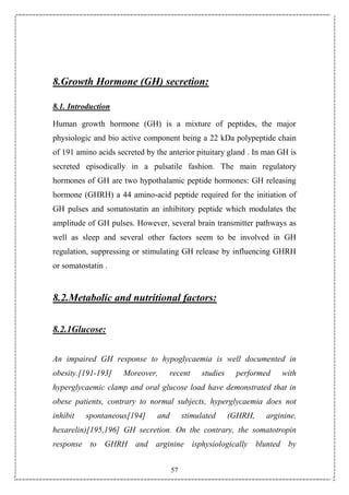 57
8.Growth Hormone (GH) secretion:
8.1. Introduction
Human growth hormone (GH) is a mixture of peptides, the major
physiologic and bio active component being a 22 kDa polypeptide chain
of 191 amino acids secreted by the anterior pituitary gland . In man GH is
secreted episodically in a pulsatile fashion. The main regulatory
hormones of GH are two hypothalamic peptide hormones: GH releasing
hormone (GHRH) a 44 amino-acid peptide required for the initiation of
GH pulses and somatostatin an inhibitory peptide which modulates the
amplitude of GH pulses. However, several brain transmitter pathways as
well as sleep and several other factors seem to be involved in GH
regulation, suppressing or stimulating GH release by influencing GHRH
or somatostatin .
8.2.Metabolic and nutritional factors:
8.2.1Glucose:
An impaired GH response to hypoglycaemia is well documented in
obesity.[191-193] Moreover, recent studies performed with
hyperglycaemic clamp and oral glucose load have demonstrated that in
obese patients, contrary to normal subjects, hyperglycaemia does not
inhibit spontaneous[194] and stimulated (GHRH, arginine,
hexarelin)[195,196] GH secretion. On the contrary, the somatotropin
response to GHRH and arginine isphysiologically blunted by
 
