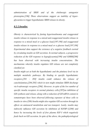 58
administration of SRIH and of the cholinergic antagonist
pirenzepine.[196] These observations suggest an inability of hyper-
glycaemia to trigger hypothalamic SRIH release in obesity.
8.2.2.Insulin:
Obesity is characterized by fasting hyperinsulinemia and exaggerated
insulin release in response to a mixed and exaggerated insulin release in
response to a mixed meal or a glucose load.[197,198] and exaggerated
insulin release in response to a mixed meal or a glucose load.[197,198]
Experimental data support the existence of a negative feedback exerted
by circulating insulin on GH secretion. In normal subjects, a progressive
reduction of the GH response to hypoglycaemia[199] and GHRH[200]
has been observed with increasing insulin concentrations. The
mechanisms whereby insulin regulates GH release are not completely
clarified yet.
Insulin might act at both the hypothalamic and the pituitary level via its
multiple metabolic pathways. By binding to specific hypothalamic
receptors,[201 – 203] insulin could enhance the release of
catecholamines,[204,205] which in turn might stimulate SRIH discharge
via b-adrenergic receptors.[206]. However, in spite of the low number of
specific insulin receptors in normal pituitary cells,[207]an inhibition of
GH synthesis and release, along with a reduction of GH mRNA content in
somatotropes have been observed following exposure of these cells to
insulin in vitro.(208) Insulin might also regulate GH secretion through its
effects on aminoacid metabolism and ion transport. Lastly, insulin may
indirectly influence GH secretion by inhibition of IGFBP-1[209] and
hence by increasing the levels of free plasma IGF-I which negatively
feeds back on GH secretion. In spite of the above, the pathophysiological
 
