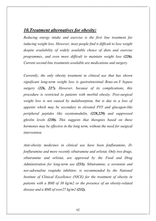 62
10.Treatment alternatives for obesity:
Reducing energy intake and exercise is the first line treatment for
inducing weight loss. However, most people find it difficult to lose weight
despite availability of widely available choice of diets and exercise
programmes, and even more difficult to maintain weight loss (226).
Current second-line treatments available are medications and surgery.
Currently, the only obesity treatment in clinical use that has shown
significant long-term weight loss is gastrointestinal Roux-en-Y bypass
surgery (226, 227). However, because of its complications, this
procedure is restricted to patients with morbid obesity. Post-surgical
weight loss is not caused by malabsorption, but is due to a loss of
appetite which may be secondary to elevated PYY and glucagon-like
peripheral peptides like oxyntomodulin, (228,229) and suppressed
ghrelin levels (230). This suggests that therapies based on these
hormones may be effective in the long term, without the need for surgical
intervention.
Anti-obesity medicines in clinical use have been fenfluramine, D-
fenfluramine and more recently sibutramine and orlistat. Only two drugs,
sibutramine and orlistat, are approved by the Food and Drug
Administration for long-term use (231). Sibutramine, a serotonin and
nor-adrenaline reuptake inhibitor, is recommended by the National
Institute of Clinical Excellence (NICE) for the treatment of obesity in
patients with a BMI of 30 kg/m2 or the presence of an obesity-related
disease and a BMI of over27 kg/m2 (232).
 