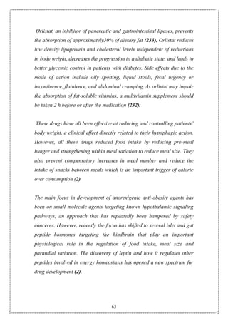 63
Orlistat, an inhibitor of pancreatic and gastrointestinal lipases, prevents
the absorption of approximately30% of dietary fat (233). Orlistat reduces
low density lipoprotein and cholesterol levels independent of reductions
in body weight, decreases the progression to a diabetic state, and leads to
better glycemic control in patients with diabetes. Side effects due to the
mode of action include oily spotting, liquid stools, fecal urgency or
incontinence, flatulence, and abdominal cramping. As orlistat may impair
the absorption of fat-soluble vitamins, a multivitamin supplement should
be taken 2 h before or after the medication (232).
These drugs have all been effective at reducing and controlling patients’
body weight, a clinical effect directly related to their hypophagic action.
However, all these drugs reduced food intake by reducing pre-meal
hunger and strengthening within meal satiation to reduce meal size. They
also prevent compensatory increases in meal number and reduce the
intake of snacks between meals which is an important trigger of caloric
over consumption (2).
The main focus in development of anorexigenic anti-obesity agents has
been on small molecule agents targeting known hypothalamic signaling
pathways, an approach that has repeatedly been hampered by safety
concerns. However, recently the focus has shifted to several islet and gut
peptide hormones targeting the hindbrain that play an important
physiological role in the regulation of food intake, meal size and
parandial satiation. The discovery of leptin and how it regulates other
peptides involved in energy homeostasis has opened a new spectrum for
drug development (2).
 
