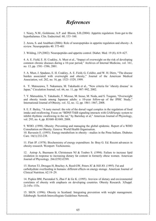 65
References
1. Neary, N.M., Goldstone, A.P. and Bloom, S.R.(2004): Appetite regulation: from gut to the
hypothalamus. Clin. Endocrinol. 60, 153–160.
2. Arora, S. and Anubhuti (2006): Role of neuropeptides in appetite regulation and obesity- A
review. Neuropeptides 40: 375-401
3. Wilding, J.P.(2002): Neuropeptides and appetite control. Diabet. Med. 19 (8), 619–627.
4. A. E. Field, E. H. Coakley, A. Must et al., “Impact of overweight on the risk of developing
common chronic diseases during a 10-year period,” Archives of Internal Medicine, vol. 161,
no. 13, pp. 1581–1586, 2001.
5. A. Must, J. Spadano, E. H. Coakley, A. E. Field, G. Colditz, and W. H. Dietz, “The disease
burden associated with overweight and obesity,” Journal of the American Medical
Association, vol. 282, no. 16, pp. 1523–1529, 1999.
6. Y. Matsuzawa, T. Nakamura, M. Takahashi et al., “New criteria for ’obesity disease’ in
Japan,” Circulation Journal, vol. 66, no. 11, pp. 987–992, 2002.
7. Y. Matsushita, Y. Takahashi, T. Mizoue, M. Inoue, M. Noda, and S. Tsugane, “Overweight
and obesity trends among Japanese adults: a 10-year follow-up of the JPHC Study,”
International Journal of Obesity, vol. 32, no. 12, pp. 1861–1867, 2008.
8. E. F. Bailey, “A tasty morsel: the role of the dorsal vagal complex in the regulation of food
intake and swallowing. Focus on “BDNF/TrkB signaling interacts with GABAergic system to
inhibit rhythmic swallowing in the rat,” by Bariohay et al,” American Journal of Physiology,
vol. 295, no. 4, pp. R1048–R1049, 2008.
9. WHO. (1998). Obesity: Preventing and managing the global epidemic. Report of a WHO
Consultation on Obesity. Geneva: World Health Organisation.
10. Ravussin E. (1993). Energy-metabolism in obesity - studies in the Pima Indians. Diabetes
Care. 16(1):232-238.
11. Flatt JP. (1978). Biochemistry of energy expenditure. In: Bray G. Ed. Recent advances in
obesity research. Westport: Techonomic.
12. Astrup A, Buemann B, Christensen NJ & Toubro S. (1994). Failure to increase lipid
oxidation in response to increasing dietary fat content in formerly obese women. American
Journal of Physiology. 266:E592-E599.
13. Horton TJ, Drougas H, Brachey A, Reed GW, Peters JC & Hill JO. (1995). Fat and
carbohydrate overfeeding in humans: different effects on energy storage. American Journal of
Clinical Nutrition. 62:19–29.
14. Popkin BM, Paeratakul S, Zhai F & Ge K. (1995). Areview of dietary and environmental
correlates of obesity with emphasis on developing countries. Obesity Research. 3(Suppl.
2):145s–153s.
15. SIGN. (1996). Obesity in Scotland: Integrating prevention with weight management.
Edinburgh: Scottish Intercollegiate Guidelines Network.
 