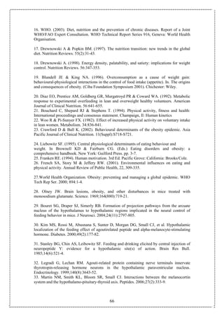 66
16. WHO. (2003). Diet, nutrition and the prevention of chronic diseases. Report of a Joint
WHO/FAO Expert Consultation. WHO Technical Report Series 916, Geneva: World Health
Organisation.
17. Drewnowski A & Popkin BM. (1997). The nutrition transition: new trends in the global
diet. Nutrition Reviews. 55(2):31-43.
18. Drewnowski A. (1998). Energy density, palatability, and satiety: implications for weight
control. Nutrition Reviews. 56:347-353.
19. Blundell JE & King NA. (1996). Overconsumption as a cause of weight gain:
behavioural-physiological interactions in the control of food intake (appetite). In. The origins
and consequences of obesity. (Ciba Foundation Symposium 2001). Chichester: Wiley.
20. Diaz EO, Prentice AM, Goldberg GR, Murgatroyd PR & Coward WA. (1992). Metabolic
response to experimental overfeeding in lean and overweight healthy volunteers. American
Journal of Clinical Nutrition. 56:641-655.
21. Bouchard C, Shepard RJ & Stephens T. (1994). Physical activity, fitness and health:
International proceedings and consensus statement. Champaign, Il: Human kinetics
22. Woo R & Pi-Sunyer FX. (1982). Effect of increased physical activity on voluntary intake
in lean women. Metabolism. 34:836-841.
23. Crawford D & Ball K. (2002). Behavioural determinants of the obesity epidemic. Asia
Pacific Journal of Clinical Nutrition. 11(Suppl):S718-S721.
24. Liebowitz SF. (1995). Central physiological determinants of eating behaviour and
weight. In Brownell KD & Fairburn CG. (Eds.) Eating disorders and obesity: a
comprehensive handbook. New York: Guilford Press. pp. 3-7.
25. Franken RE. (1994). Human motivation. 3rd Ed. Pacific Grove: California: Brooks/Cole.
26. French SA, Story M & Jeffery RW. (2001). Environmental influences on eating and
physical activity. Annual Review of Public Health, 22, 309-335.
27.World Health Organization. Obesity: preventing and managing a global epidemic. WHO
Tech Rep Ser. 2000; 894:1-4.
28. Olney JW. Brain lesions, obesity, and other disturbances in mice treated with
monosodium glutamate. Science. 1969;164(880):719-21.
29. Bouret SG, Draper SJ, Simerly RB. Formation of projection pathways from the arcuate
nucleus of the hypothalamus to hypothalamic regions implicated in the neural control of
feeding behavior in mice. J Neurosci. 2004;24(11):2797-805.
30. Kim MS, Rossi M, Abusnana S, Sunter D, Morgan DG, Small CJ, et al. Hypothalamic
localization of the feeding effect of agoutirelated peptide and alpha-melanocyte-stimulating
hormone. Diabetes. 2000;49(2):177-82.
31. Stanley BG, Chin AS, Leibowitz SF. Feeding and drinking elicited by central injection of
neuropeptide Y: evidence for a hypothalamic site(s) of action. Brain Res Bull.
1985;14(6):521-4.
32. Legradi G, Lechan RM. Agouti-related protein containing nerve terminals innervate
thyrotropin-releasing hormone neurons in the hypothalamic paraventricular nucleus.
Endocrinology. 1999;140(8):3643-52.
33. Martin NM, Smith KL, Bloom SR, Small CJ. Interactions between the melanocortin
system and the hypothalamo-pituitary-thyroid axis. Peptides. 2006;27(2):333-9.
 