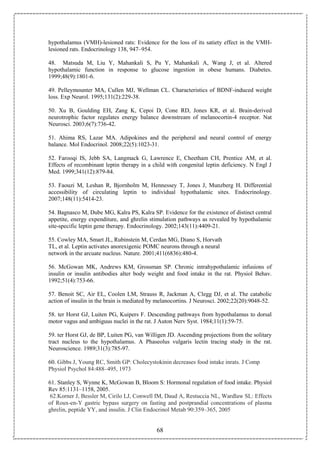 68
hypothalamus (VMH)-lesioned rats: Evidence for the loss of its satiety effect in the VMH-
lesioned rats. Endocrinology 138, 947–954.
48. Matsuda M, Liu Y, Mahankali S, Pu Y, Mahankali A, Wang J, et al. Altered
hypothalamic function in response to glucose ingestion in obese humans. Diabetes.
1999;48(9):1801-6.
49. Pelleymounter MA, Cullen MJ, Wellman CL. Characteristics of BDNF-induced weight
loss. Exp Neurol. 1995;131(2):229-38.
50. Xu B, Goulding EH, Zang K, Cepoi D, Cone RD, Jones KR, et al. Brain-derived
neurotrophic factor regulates energy balance downstream of melanocortin-4 receptor. Nat
Neurosci. 2003;6(7):736-42.
51. Ahima RS, Lazar MA. Adipokines and the peripheral and neural control of energy
balance. Mol Endocrinol. 2008;22(5):1023-31.
52. Farooqi IS, Jebb SA, Langmack G, Lawrence E, Cheetham CH, Prentice AM, et al.
Effects of recombinant leptin therapy in a child with congenital leptin deficiency. N Engl J
Med. 1999;341(12):879-84.
53. Faouzi M, Leshan R, Bjornholm M, Hennessey T, Jones J, Munzberg H. Differential
accessibility of circulating leptin to individual hypothalamic sites. Endocrinology.
2007;148(11):5414-23.
54. Bagnasco M, Dube MG, Kalra PS, Kalra SP. Evidence for the existence of distinct central
appetite, energy expenditure, and ghrelin stimulation pathways as revealed by hypothalamic
site-specific leptin gene therapy. Endocrinology. 2002;143(11):4409-21.
55. Cowley MA, Smart JL, Rubinstein M, Cerdan MG, Diano S, Horvath
TL, et al. Leptin activates anorexigenic POMC neurons through a neural
network in the arcuate nucleus. Nature. 2001;411(6836):480-4.
56. McGowan MK, Andrews KM, Grossman SP. Chronic intrahypothalamic infusions of
insulin or insulin antibodies alter body weight and food intake in the rat. Physiol Behav.
1992;51(4):753-66.
57. Benoit SC, Air EL, Coolen LM, Strauss R, Jackman A, Clegg DJ, et al. The catabolic
action of insulin in the brain is mediated by melanocortins. J Neurosci. 2002;22(20):9048-52.
58. ter Horst GJ, Luiten PG, Kuipers F. Descending pathways from hypothalamus to dorsal
motor vagus and ambiguus nuclei in the rat. J Auton Nerv Syst. 1984;11(1):59-75.
59. ter Horst GJ, de BP, Luiten PG, van Willigen JD. Ascending projections from the solitary
tract nucleus to the hypothalamus. A Phaseolus vulgaris lectin tracing study in the rat.
Neuroscience. 1989;31(3):785-97.
60. Gibbs J, Young RC, Smith GP: Cholecystokinin decreases food intake inrats. J Comp
Physiol Psychol 84:488–495, 1973
61. Stanley S, Wynne K, McGowan B, Bloom S: Hormonal regulation of food intake. Physiol
Rev 85:1131–1158, 2005.
62.Korner J, Bessler M, Cirilo LJ, Conwell IM, Daud A, Restuccia NL, Wardlaw SL: Effects
of Roux-en-Y gastric bypass surgery on fasting and postprandial concentrations of plasma
ghrelin, peptide YY, and insulin. J Clin Endocrinol Metab 90:359–365, 2005
 