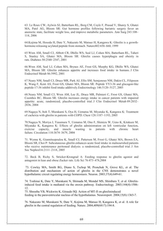 69
63. Le Roux CW, Aylwin SJ, Batterham RL, Borg CM, Coyle F, Prasad V, Shurey S, Ghatei
MA, Patel AG, Bloom SR: Gut hormone profiles following bariatric surgery favor an
anorectic state, facilitate weight loss, and improve metabolic parameters. Ann Surg 243:108–
114, 2006
64.Kojima M, Hosoda H, Date Y, Nakazato M, Matsuo H, Kangawa K: Ghrelin is a growth-
hormone-releasing acylated peptide from stomach. Nature402:656–660, 1999
65.Wren AM, Small CJ, Abbott CR, Dhillo WS, Seal LJ, Cohen MA, Batterham RL, Taheri
S, Stanley SA, Ghatei MA, Bloom SR: Ghrelin causes hyperphagia and obesity in
rats. Diabetes 50:2540–2547, 2001
66.Wren AM, Seal LJ, Cohen MA, Brynes AE, Frost GS, Murphy KG, Dhillo WS, Ghatei
MA, Bloom SR: Ghrelin enhances appetite and increases food intake in humans. J Clin
Endocrinol Metab 86:5992, 2001
67.Neary NM, Small CJ, Druce MR, Park AJ, Ellis SM, Semjonous NM, Dakin CL, Filipsson
K, Wang F, Kent AS, Frost GS, Ghatei MA, Bloom SR: Peptide YY3-36 and glucagon-like
peptide-17-36 inhibit food intake additively.Endocrinology 146:5120–5127, 2005
68.Neary NM, Small CJ, Wren AM, Lee JL, Druce MR, Palmieri C, Frost GS, Ghatei MA,
Coombes RC, Bloom SR: Ghrelin increases energy intake in cancer patients with impaired
appetite: acute, randomized, placebo-controlled trial. J Clin Endocrinol Metab 89:2832–
2836, 2004
69.Nagaya N, Itoh T, Murakami S, Oya H, Uematsu M, Miyatake K, Kangawa K: Treatment
of cachexia with ghrelin in patients with COPD. Chest 128:1187–1193, 2005
70.Nagaya N, Moriya J, Yasumura Y, Uematsu M, Ono F, Shimizu W, Ueno K, Kitakaze M,
Miyatake K, Kangawa K: Effects of ghrelin administration on left ventricular function,
exercise capacity, and muscle wasting in patients with chronic heart
failure. Circulation 110:3674–3679, 2004
71. Wynne K, Giannitsopoulou K, Small CJ, Patterson M, Frost G, Ghatei MA, Brown EA,
Bloom SR, Choi P: Subcutaneous ghrelin enhances acute food intake in malnourished patients
who receive maintenance peritoneal dialysis: a randomized, placebo-controlled trial. J Am
Soc Nephrol16:2111–2118, 2005
72. Beck B, Richy S, Stricker-Krongrad A: Feeding response to ghrelin agonist and
antagonist in lean and obese Zucker rats. Life Sci 76:473–478,2004
73. Cowley MA, Smith RG, Diano S, Tschop M, Pronchuk N, Grove KL, et al. The
distribution and mechanism of action of ghrelin in the CNS demonstrates a novel
hypothalamic circuit regulating energy homeostasis. Neuron. 2003;37(4):649-61.
74. Toshinai K, Date Y, Murakami N, Shimada M, Mondal MS, Shimbara T, et al. Ghrelin-
induced food intake is mediated via the orexin pathway. Endocrinology. 2003;144(4):1506-
12.
75. Shrestha YB, Wickwire K, Giraudo SQ. Action of MT-II on ghrelininduced
feeding in the paraventricular nucleus of the hypothalamus. Neuroreport. 2004;15(8):1365-7.
76. Nakazato M, Murakami N, Date Y, Kojima M, Matsuo H, Kangawa K, et al. A role for
ghrelin in the central regulation of feeding. Nature. 2004;409(6817):194-8.
 