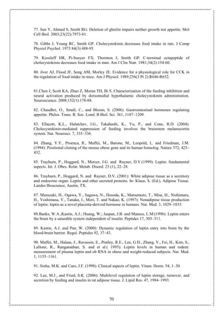 70
77. Sun Y, Ahmed S, Smith RG. Deletion of ghrelin impairs neither growth nor appetite. Mol
Cell Biol. 2003;23(22):7973-81.
78. Gibbs J, Young RC, Smith GP. Cholecystokinin decreases food intake in rats. J Comp
Physiol Psychol. 1973 84(3):488-95.
79. Kissileff HR, Pi-Sunyer FX, Thornton J, Smith GP. C-terminal octapeptide of
cholecystokinin decreases food intake in man. Am J Clin Nutr. 1981;34(2):154-60.
80. ilver AJ, Flood JF, Song AM, Morley JE. Evidence for a physiological role for CCK in
the regulation of food intake in mice. Am J Physiol. 1989;256(3 Pt 2):R646-R652.
81.Chen J, Scott KA, Zhao Z, Moran TH, Bi S. Characterization of the feeding inhibition and
neural activation produced by dorsomedial hypothalamic cholecystokinin administration.
Neuroscience. 2008;152(1):178-88.
82. Chaudhri, O., Small, C., and Bloom, S. (2006). Gastrointestinal hormones regulating
appetite. Philos. Trans. R. Soc. Lond. B Biol. Sci. 361, 1187–1209.
83. Ellacott, K.L., Halatchev, I.G., Takahashi, K., Yu, P., and Cone, R.D. (2004).
Cholecystokinin-mediated suppression of feeding involves the brainstem melanocortin
system. Nat. Neurosci. 7, 335–336.
84. Zhang, Y.Y., Proenca, R., Maffei, M., Barone, M., Leopold, L. and Friedman, J.M.
(1994): Positional cloning of the mouse obese gene and its human homolog. Nature 372, 425–
432.
85. Trayhurn, P., Hoggard, N., Mercer, J.G. and Rayner, D.V.(1999): Leptin: fundamental
aspects. Int. J. Obes. Relat. Metab. Disord. 23 (1), 22–28.
86. Trayhurn, P., Hoggard, N. and Rayner, D.V. (2001): White adipose tissue as a secretory
and endocrine organ: Leptin and other secreted proteins. In: Klaus, S. (Ed.), Adipose Tissue.
Landes Bioscience, Austin, TX.
87. Masuzaki, H., Ogawa, Y., Sagawa, N., Hosoda, K., Matsumoto, T., Mise, H., Nishimura,
H., Yoshimasa, Y., Tanaka, I., Mori, T. and Nakao, K. (1997): Nonadipose tissue production
of leptin: leptin as a novel placenta-derived hormone in humans. Nat. Med. 3, 1029–1033.
88.Banks, W.A.;Kastin, A.J.; Huang, W.; Jaspan, J.B. and Maness, L.M.(1996): Leptin enters
the brain by a saturable system independent of insulin. Peptides 17, 305–311.
89. Kastin, A.J. and Pan, W. (2000): Dynamic regulation of leptin entry into brain by the
blood-brain barrier. Regul. Peptides 92, 37–43.
90. Maffei, M., Halaas, J., Ravussin, E., Pratley, R.E., Lee, G.H., Zhang, Y., Fei, H., Kim, S.,
Lallone, R., Ranganathan, S. and et al.( 1995): Leptin levels in human and rodent:
measurement of plasma leptin and ob RNA in obese and weight-reduced subjects. Nat. Med.
1, 1155–1161.
91. Sinha, M.K. and Caro, J.F. (1998): Clinical aspects of leptin. Vitam. Horm. 54, 1–30.
92. Lee, M.J., and Fried, S.K. (2006). Multilevel regulation of leptin storage, turnover, and
secretion by feeding and insulin in rat adipose tissue. J. Lipid Res. 47, 1984–1993.
 