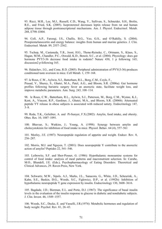 71
93. Ricci, M.R., Lee, M.J., Russell, C.D., Wang, Y., Sullivan, S., Schneider, S.H., Brolin,
R.E., and Fried, S.K. (2005). Isoproterenol decreases leptin release from rat and human
adipose tissue through posttranscriptional mechanisms. Am. J. Physiol. Endocrinol. Metab.
288, E798–E804.
94. Coll, A.P., Farooqi, I.S., Challis, B.G., Yeo, G.S., and O’Rahilly, S. (2004).
Proopiomelanocortin and energy balance: insights from human and murine genetics. J. Clin.
Endocrinol. Metab. 89, 2557–2562.
95. Tschop, M., Castaneda, T.R., Joost, H.G., Thone-Reineke, C., Ortmann, S., Klaus, S.,
Hagan, M.M., Chandler, P.C., Oswald, K.D., Benoit, S.C., et al. (2004). Physiology: does gut
hormone PYY3-36 decrease food intake in rodents? Nature 430, 1 p following 165;
discussion2 p following 165.
96. Halatchev, I.G., and Cone, R.D. (2005). Peripheral administration of PYY(3-36) produces
conditioned taste aversion in mice. Cell Metab. 1, 159–168.
97. le Roux, C.W., Aylwin, S.J., Batterham, R.L., Borg, C.M., Coyle, F.,
Prasad, V., Shurey, S., Ghatei, M.A., Patel, A.G., and Bloom, S.R. (2006a). Gut hormone
profiles following bariatric surgery favor an anorectic state, facilitate weight loss, and
improve metabolic parameters. Ann. Surg. 243, 108–114.
98. le Roux, C.W., Batterham, R.L., Aylwin, S.J., Patterson, M., Borg, C.M., Wynne, K.J.,
Kent, A., Vincent, R.P., Gardiner, J., Ghatei, M.A., and Bloom, S.R. (2006b). Attenuated
peptide YY release in obese subjects is associated with reduced satiety. Endocrinology 147,
3–8.
99. Reda, T.K., Geliebter, A. and Pi-Sunyer, F.X.(2002): Amylin, food intake, and obesity.
Obes. Res. 10, 1087–1091.
100. Bhavsar, S.; Watkins, J.; Young, A. (1998): Synergy between amylin and
cholecystokinin for inhibition of food intake in mice. Physiol. Behav. 64 (4), 557–561
101. Morley, J.E. (1987): Neuropeptide regulation of appetite and weight. Endocr. Rev. 8,
256–287.
102. Morris, M.J. and Nguyen, T. (2001): Does neuropeptide Y contribute to the anorectic
action of amylin? Peptides 22, 541–546.
103. Leibowitz, S.F. and Shor-Posner, G. (1986): Hypothalamic monoamine systems for
control of food intake: analysis of meal patterns and macronutrient selection. In: Carube,
M.O., Blundell, J.E. (Eds.), Psychopharmacology of Eating Disorders: Theoretical and
Clinical Advances, 29. Raven Press, New York.
104. Schwartz, M.W., Sipols, A.J., Marks, J.L., Sanacora, G., White, J.D., Scheurink, A.,
Kahn, S.E., Baskin, D.G., Woods, S.C., Figlewicz, D.P., et al. (1992b): Inhibition of
hypothalamic neuropeptide Y gene expression by insulin. Endocrinology 130, 3608–3616.
105. Bagdade, J.D.; Bierman, E.L. and Porte, D.J. (1967): The significance of basal insulin
levels in the evaluation of the insulin response to glucose in diabetic and nondiabetic subjects.
J. Clin. Invest. 46, 1549–1557.
106. Woods, S.C., Decke, E. and Vasselli, J.R.(1974): Metabolic hormones and regulation of
body weight. Psychol. Rev. 81, 26–43.
 