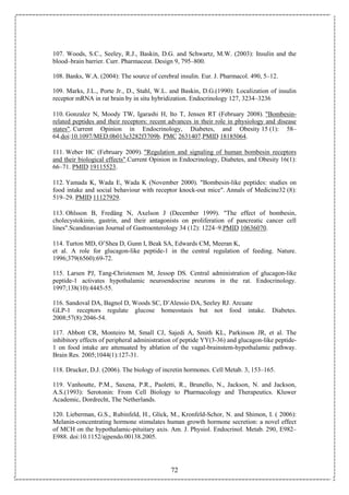 72
107. Woods, S.C., Seeley, R.J., Baskin, D.G. and Schwartz, M.W. (2003): Insulin and the
blood–brain barrier. Curr. Pharmaceut. Design 9, 795–800.
108. Banks, W.A. (2004): The source of cerebral insulin. Eur. J. Pharmacol. 490, 5–12.
109. Marks, J.L., Porte Jr., D., Stahl, W.L. and Baskin, D.G.(1990): Localization of insulin
receptor mRNA in rat brain by in situ hybridization. Endocrinology 127, 3234–3236
110. Gonzalez N, Moody TW, Igarashi H, Ito T, Jensen RT (February 2008). "Bombesin-
related peptides and their receptors: recent advances in their role in physiology and disease
states". Current Opinion in Endocrinology, Diabetes, and Obesity 15 (1): 58–
64.doi:10.1097/MED.0b013e3282f3709b. PMC 2631407.PMID 18185064.
111. Weber HC (February 2009). "Regulation and signaling of human bombesin receptors
and their biological effects".Current Opinion in Endocrinology, Diabetes, and Obesity 16(1):
66–71. PMID 19115523.
112. Yamada K, Wada E, Wada K (November 2000). "Bombesin-like peptides: studies on
food intake and social behaviour with receptor knock-out mice". Annals of Medicine32 (8):
519–29. PMID 11127929.
113. Ohlsson B, Fredäng N, Axelson J (December 1999). "The effect of bombesin,
cholecystokinin, gastrin, and their antagonists on proliferation of pancreatic cancer cell
lines".Scandinavian Journal of Gastroenterology 34 (12): 1224–9.PMID 10636070.
114. Turton MD, O’Shea D, Gunn I, Beak SA, Edwards CM, Meeran K,
et al. A role for glucagon-like peptide-1 in the central regulation of feeding. Nature.
1996;379(6560):69-72.
115. Larsen PJ, Tang-Christensen M, Jessop DS. Central administration of glucagon-like
peptide-1 activates hypothalamic neuroendocrine neurons in the rat. Endocrinology.
1997;138(10):4445-55.
116. Sandoval DA, Bagnol D, Woods SC, D’Alessio DA, Seeley RJ. Arcuate
GLP-1 receptors regulate glucose homeostasis but not food intake. Diabetes.
2008;57(8):2046-54.
117. Abbott CR, Monteiro M, Small CJ, Sajedi A, Smith KL, Parkinson JR, et al. The
inhibitory effects of peripheral administration of peptide YY(3-36) and glucagon-like peptide-
1 on food intake are attenuated by ablation of the vagal-brainstem-hypothalamic pathway.
Brain Res. 2005;1044(1):127-31.
118. Drucker, D.J. (2006). The biology of incretin hormones. Cell Metab. 3, 153–165.
119. Vanhoutte, P.M., Saxena, P.R., Paoletti, R., Brunello, N., Jackson, N. and Jackson,
A.S.(1993): Serotonin: From Cell Biology to Pharmacology and Therapeutics. Kluwer
Academic, Dordrecht, The Netherlands.
120. Lieberman, G.S., Rubinfeld, H., Glick, M., Kronfeld-Schor, N. and Shimon, I. ( 2006):
Melanin-concentrating hormone stimulates human growth hormone secretion: a novel effect
of MCH on the hypothalamic-pituitary axis. Am. J. Physiol. Endocrinol. Metab. 290, E982–
E988. doi:10.1152/ajpendo.00138.2005.
 