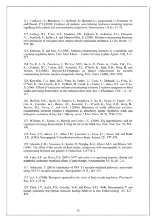 73
121. Cvetkovic, V.; Brischoux, F.; Griffond, B.; Bernard, G.; Jacquemard, C.;Fellmann, D.
and Risold, P.Y.(2003): Evidence of melanin concentrating hormone-containing neurons
supplying both cortical and neuroendocrine projections. Neuroscience 116 (1), 31–35.
122. Ludwig, D.S., Tritos, N.A., Mastaitis, J.W., Kulkarni, R., Kokkotou, E.G., Elmquist,
J.L., Bradford, F., Jeffrey, S. and Maratos-Flier, E. (2001): Melanin-concentrating hormone
over-expression in transgenic mice leads to obesity and insulin resistance. J. Clin. Invest. 107,
379–386.
123. Katsuura, G. and Inui, A. (2003): Melanin-concentrating hormone as a metabolic and
cognitive regulatory factor. Curr. Med. Chem. – Central Nervous System Agents 3 (3), 217–
227.
124. Xu, R., Li, S., Paruchova, J., McBriar, M.D., Guzik, H., Palani, A., Clader, J.W., Cox,
K., Greenlee, W.J., Hawes, B.E., Kowalski, T.J., O’Neill, K., Spar, B.D., Weig, B. and
Weston, D.J.(2006): Bicyclic[4.1.0]heptanes as phenyl replacements for melanin
concentrating hormone receptor antagonists. Bioorg. Med. Chem. 14(10), 3285–3299.
125. Kowalski, T.J.; Spar, B.D.; Weig, B.; Farley, C.; Cook, J.; Ghibaudi, L.; Fried, S.,
O’Neill, K.; Del Vecchio, R.A.; McBriar, M.; Guzik, H.; Clader, J.; Hawes, B.E. and Hwa,
J.( 2006): Effects of a selective melanin-concentrating hormone 1 receptor antagonist on food
intake and energy homeostasis in diet-induced obese mice. Eur. J. Pharmacol. 535(1–3), 182-
191.
126. McBriar, M.D., Guzik, H., Shapiro, S., Paruchova, J., Xu, R., Palani, A., Clader, J.W.,
Cox, K., Greenlee, W.J., Hawes, B.E., Kowalski, T.J., O’neill, K., Spar, B.D., Weig, B.,
Weston, D.J., Farley, C. and Cook, J.(2006): Discovery of orally efficacious melanin-
concentrating hormone receptor-1 antagonists as antiobesity agents. Synthesis, SAR, and
biological evaluation of bicyclo[3.1.0]hexyl ureas. J. Med. Chem. 49 (7), 2294–2310.
127. Williams, G., Joanne, A., Harrold and Cutler, D.J. (2000): The hypothalamus and the
regulation of energy homeostasis: Lifting the lid on the black box. Proc. Nutr. Soc. 59, 385–
396.
128. Allen, Y.S.; Adrian, T.E.; Allen, J.M.; Tatemoto, K.; Crow, T.J.; Bloom, S.R. and Polak
, J.M. (1983): Neuropeptide Y distribution in the rat brain. Science 221, 877–879.
129. Edwards, C.M.; Abusnana, S.; Sunter, D.; Murphy, K.G.; Ghatei, M.A. and Bloom, S.R.
(1999): The effect of the orexins on food intake: comparison with neuropeptide Y, melanin-
concentrating hormone and galanin. J. Endocrinol. 3, R7–R12.
130. Kalra, S.P. and Kalra, P.S. (2004): NPY and cohorts in regulating appetite, obesity and
metabolic syndrome: beneficial effects of gene therapy. Neuropeptides 38 (4), 201–211.
131. Pedrazzini, T. (2004): Importance of NPY Y1 receptor-mediated pathways: assessment
using NPY Y1 receptor knockouts. Neuropeptides 38 (4), 267–275.
132. Inui, A. (2000): Transgenic approach to the study of body weight regulation. Pharmacol.
Rev. 52 (1), 35–62.
133. Clark, J.T.; Kalra, P.S.; Crowley, W.R. and Kalra, S.P.( 1984): Neuropeptide Y and
human pancreatic polypeptide stimulate feeding behavior in rats. Endocrinology 115, 427–
429.
 