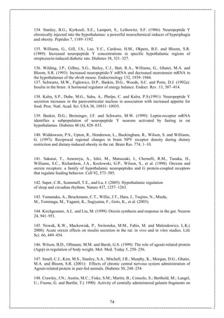 74
134. Stanley, B.G., Kyrkouli, S.E., Lampert, S., Leibowitz, S.F. (1986): Neuropeptide Y
chronically injected into the hypothalamus: a powerful neurochemical inducer of hyperphagia
and obesity. Peptides 7, 1189–1192.
135. Williams, G., Gill, J.S., Lee, Y.C., Cardoso, H.M., Okpere, B.E. and Bloom, S.R.
(1989): Increased neuropeptide Y concentrations in specific hypothalamic regions of
streptozocin-induced diabetic rats. Diabetes 38, 321–327.
136. Wilding, J.P., Gilbey, S.G., Bailey, C.J., Batt, R.A., Williams, G., Ghatei, M.A. and
Bloom, S.R. (1993): Increased neuropeptide-Y mRNA and decreased neurotensin mRNA in
the hypothalamus of the ob/ob mouse. Endocrinology 132, 1939–1944.
137. Schwartz, M.W., Figlewicz, D.P., Baskin, D.G., Woods, S.C. and Porte, D.J. (1992a):
Insulin in the brain: A hormonal regulator of energy balance. Endocr. Rev. 13, 387–414.
138. Kalra, S.P., Dube, M.G., Sahu, A., Phelps, C. and Kalra, P.S.(1991): Neuropeptide Y
secretion increases in the paraventricular nucleus in association with increased appetite for
food. Proc. Natl. Acad. Sci. USA 38, 10931–10935.
139. Baskin, D.G.; Breininger, J.F. and Schwartz, M.W. (1999): Leptin-receptor mRNA
identifies a subpopulation of neuropeptide Y neurons activated by fasting in rat
hypothalamus. Diabetes 48 (4), 828–833.
140. Widdowson, P.S., Upton, R., Henderson, L., Buckingham, R., Wilson, S. and Williams,
G. (1997): Reciprocal regional changes in brain NPY receptor density during dietary
restriction and dietary-induced obesity in the rat. Brain Res. 774, 1–10.
141. Sakurai, T., Amemiya, A., Ishii, M., Matsuzaki, I., Chemelli, R.M., Tanaka, H.,
Williams, S.C., Richardson, J.A., Kozlowski, G.P., Wilson, S., et al. (1998). Orexins and
orexin receptors: a family of hypothalamic neuropeptides and G protein-coupled receptors
that regulate feeding behavior. Cell 92, 573–585.
142. Saper, C.B., Scammell, T.E., and Lu, J. (2005). Hypothalamic regulation
of sleep and circadian rhythms. Nature 437, 1257–1263.
143. Yamanaka, A., Beuckmann, C.T., Willie, J.T., Hara, J., Tsujino, N., Mieda,
M., Tominaga, M., Yagami, K., Sugiyama, F., Goto, K., et al. (2003).
144. Kirchgessner, A.L. and Liu, M. (1999): Orexin synthesis and response in the gut. Neuron
24, 941–951.
145. Nowak, K.W., Mackowiak, P., Switonska, M.M., Fabis, M. and Malendowicz, L.K.(
2000): Acute orexin effects on insulin secretion in the rat: in vivo and in vitro studies. Life
Sci. 66, 449–454.
146. Wilson, B.D., Ollmann, M.M. and Barsh, G.S. (1999): The role of agouti-related protein
(Agrp) in regulation of body weight. Mol. Med. Today 5, 250–256.
147. Small, C.J., Kim, M.S., Stanley, S.A., Mitchell, J.R.; Murphy, K., Morgan, D.G., Ghatei,
M.A. and Bloom, S.R. (2001): Effects of chronic central nervous system administration of
Agouti-related protein in pair-fed animals. Diabetes 50, 248–254.
148. Crawley, J.N.; Austin, M.C.; Fiske, S.M.; Martin, B.; Consolo, S.; Berthold, M.; Langel,
U.; Fisone, G. and Bartfai, T.( 1990): Activity of centrally administered galanin fragments on
 