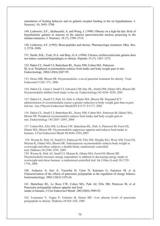 75
stimulation of feeding behavior and on galanin receptor binding in the rat hypothalamus. J.
Neurosci. 10, 3695–3700.
149. Leibowitz, S.F., Akabayashi, A. and Wang, J. (1998): Obesity on a high-fat diet: Role of
hypothalamic galanin in neurons of the anterior paraventricular nucleus projecting to the
median eminence. J. Neurosci. 18 (7), 2709–2719.
150. Leibowitz, S.F. (1995): Brain peptides and obesity: Pharmacologic treatment. Obes. Res.
3, 573S–589S.
151. Smith, B.K., York, D.A. and Bray, G.A. (1994): Chronic cerebroventricular galanin does
not induce sustained hyperphagia or obesity. Peptides 15 (7), 1267–1272.
152. Dakin CL, Small CJ, Batterham RL, Neary NM, Cohen MA, Patterson
M, et al. Peripheral oxyntomodulin reduces food intake and body weight gain in rats.
Endocrinology. 2004;145(6):2687-95.
153. Druce MR, Bloom SR: Oxyntomodulin: a novel potential treatment for obesity. Treat
Endocrinol 5:265–272, 2006
154. Dakin CL, Gunn I, Small CJ, Edwards CM, Hay DL, Smith DM, Ghatei MA, Bloom SR:
Oxyntomodulin inhibits food intake in the rat. Endocrinology142:4244–4250, 2001
155. Dakin CL, Small CJ, Park AJ, Seth A, Ghatei MA, Bloom SR: Repeated ICV
administration of oxyntomodulin causes a greater reduction in body weight gain than in pair-
fed rats. Am J Physiol Endocrinol Metab283:E1173–E1177, 2002
156. Dakin CL, Small CJ, Batterham RL, Neary NM, Cohen MA, Patterson M, Ghatei MA,
Bloom SR: Peripheral oxyntomodulin reduces food intake and body weight gain in
rats. Endocrinology 145:2687–2695, 2004
157. Cohen MA, Ellis SM, Le Roux CW, Batterham RL, Park A, Patterson M, Frost GS,
Ghatei MA, Bloom SR: Oxyntomodulin suppresses appetite and reduces food intake in
humans. J Clin Endocrinol Metab 88:4696–4701,2003
158. Wynne K, Park AJ, Small CJ, Patterson M, Ellis SM, Murphy KG, Wren AM, Frost GS,
Meeran K, Ghatei MA, Bloom SR: Subcutaneous oxyntomodulin reduces body weight in
overweight and obese subjects: a double-blind, randomized, controlled
trial. Diabetes 54:2390–2395, 2005
159. Wynne K, Park AJ, Small CJ, Meeran K, Ghatei MA, Frost GS, Bloom SR:
Oxyntomodulin increases energy expenditure in addition to decreasing energy intake in
overweight and obese humans: a randomised controlled trial. Int J Obes (Lond) 30:1729–
1736, 2006
160. Asakawa A, Inui A, Yuzuriha H, Ueno N, Katsuura G, Fujimiya M, et al.
Characterization of the effects of pancreatic polypeptide in the regulation of energy balance.
Gastroenterology. 2003;124(5):1325-36.
161. Batterham RL, Le Roux CW, Cohen MA, Park AJ, Ellis SM, Patterson M, et al.
Pancreatic polypeptide reduces appetite and food
intake in humans. J Clin Endocrinol Metab. 2003;88(8):3989-92.
162. Lassmann V, Vague P, Vialettes B, Simon MC: Low plasma levels of pancreatic
polypeptide in obesity. Diabetes 29:428–430, 1980
 