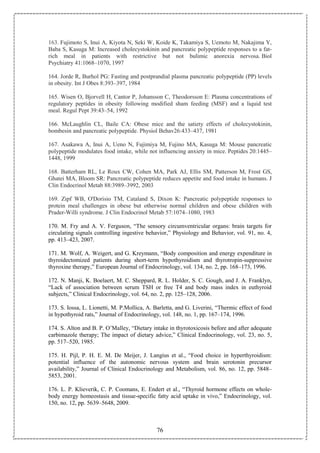 76
163. Fujimoto S, Inui A, Kiyota N, Seki W, Koide K, Takamiya S, Uemoto M, Nakajima Y,
Baba S, Kasuga M: Increased cholecystokinin and pancreatic polypeptide responses to a fat-
rich meal in patients with restrictive but not bulimic anorexia nervosa. Biol
Psychiatry 41:1068–1070, 1997
164. Jorde R, Burhol PG: Fasting and postprandial plasma pancreatic polypeptide (PP) levels
in obesity. Int J Obes 8:393–397, 1984
165. Wisen O, Bjorvell H, Cantor P, Johansson C, Theodorsson E: Plasma concentrations of
regulatory peptides in obesity following modified sham feeding (MSF) and a liquid test
meal. Regul Pept 39:43–54, 1992
166. McLaughlin CL, Baile CA: Obese mice and the satiety effects of cholecystokinin,
bombesin and pancreatic polypeptide. Physiol Behav26:433–437, 1981
167. Asakawa A, Inui A, Ueno N, Fujimiya M, Fujino MA, Kasuga M: Mouse pancreatic
polypeptide modulates food intake, while not influencing anxiety in mice. Peptides 20:1445–
1448, 1999
168. Batterham RL, Le Roux CW, Cohen MA, Park AJ, Ellis SM, Patterson M, Frost GS,
Ghatei MA, Bloom SR: Pancreatic polypeptide reduces appetite and food intake in humans. J
Clin Endocrinol Metab 88:3989–3992, 2003
169. Zipf WB, O'Dorisio TM, Cataland S, Dixon K: Pancreatic polypeptide responses to
protein meal challenges in obese but otherwise normal children and obese children with
Prader-Willi syndrome. J Clin Endocrinol Metab 57:1074–1080, 1983
170. M. Fry and A. V. Ferguson, “The sensory circumventricular organs: brain targets for
circulating signals controlling ingestive behavior,” Physiology and Behavior, vol. 91, no. 4,
pp. 413–423, 2007.
171. M. Wolf, A. Weigert, and G. Kreymann, “Body composition and energy expenditure in
thyroidectomized patients during short-term hypothyroidism and thyrotropin-suppressive
thyroxine therapy,” European Journal of Endocrinology, vol. 134, no. 2, pp. 168–173, 1996.
172. N. Manji, K. Boelaert, M. C. Sheppard, R. L. Holder, S. C. Gough, and J. A. Franklyn,
“Lack of association between serum TSH or free T4 and body mass index in euthyroid
subjects,” Clinical Endocrinology, vol. 64, no. 2, pp. 125–128, 2006.
173. S. Iossa, L. Lionetti, M. P.Mollica, A. Barletta, and G. Liverini, “Thermic effect of food
in hypothyroid rats,” Journal of Endocrinology, vol. 148, no. 1, pp. 167–174, 1996.
174. S. Alton and B. P. O’Malley, “Dietary intake in thyrotoxicosis before and after adequate
carbimazole therapy; The impact of dietary advice,” Clinical Endocrinology, vol. 23, no. 5,
pp. 517–520, 1985.
175. H. Pijl, P. H. E. M. De Meijer, J. Langius et al., “Food choice in hyperthyroidism:
potential influence of the autonomic nervous system and brain serotonin precursor
availability,” Journal of Clinical Endocrinology and Metabolism, vol. 86, no. 12, pp. 5848–
5853, 2001.
176. L. P. Klieverik, C. P. Coomans, E. Endert et al., “Thyroid hormone effects on whole-
body energy homeostasis and tissue-specific fatty acid uptake in vivo,” Endocrinology, vol.
150, no. 12, pp. 5639–5648, 2009.
 