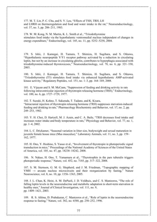 77
177. M. T. Lin, P. C. Chu, and S. Y. Leu, “Effects of TSH, TRH, LH
and LHRH on thermoregulation and food and water intake in the rat,” Neuroendocrinology,
vol. 37, no. 3, pp. 206–211, 1983.
178. W. M. Kong, N. M. Martin, K. L. Smith et al., “Triiodothyronine
stimulates food intake via the hypothalamic ventromedial nucleus independent of changes in
energy expenditure,” Endocrinology, vol. 145, no. 11, pp. 5252–5258, 2004.
179. S. Ishii, J. Kamegai, H. Tamura, T. Shimizu, H. Sugihara, and S. Oikawa,
“Hypothalamic neuropeptide Y/Y1 receptor pathway activated by a reduction in circulating
leptin, but not by an increase in circulating ghrelin, contributes to hyperphagia associated with
triiodothyronine-induced thyrotoxicosis,” Neuroendocrinology, vol. 78, no. 6, pp. 321–330,
2003.
180. S. Ishii, J. Kamegai, H. Tamura, T. Shimizu, H. Sugihara, and S. Oikawa,
“Triiodothyronine (T3) stimulates food intake via enhanced hypothalamic AMP-activated
kinase activity,” Regulatory Peptides, vol. 151, no. 1–3, pp. 164–169, 2008.
181. E. Vijayan and S. M. McCann, “Suppression of feeding and drinking activity in rats
following intraventricular injection of thyrotropin releasing hormone (TRH),” Endocrinology,
vol. 100, no. 6, pp. 1727–1729, 1977.
182. T. Suzuki, H. Kohno, T. Sakurada, T. Tadano, and K. Kisara,
“Intracranial injection of thyrotropin releasing hormone (TRH) suppresses starvation-induced
feeding and drinking in rats,” Pharmacology Biochemistry and Behavior, vol. 17, no. 2, pp.
249–253, 1982.
183. Y. H. Choi, D. Hartzell, M. J. Azain, and C. A. Baile, “TRH decreases food intake and
increases water intake and body temperature in rats,” Physiology and Behavior, vol. 77, no. 1,
pp. 1–4, 2002.
184. L. C. Drickamer, “Seasonal variation in litter size, bodyweight and sexual maturation in
juvenile female house mice (Mus musculus),” Laboratory Animals, vol. 11, no. 3, pp. 159–
162, 1977.
185. H. Ono, Y. Hoshino, S. Yasuo et al., “Involvement of thyrotropin in photoperiodic signal
transduction in mice,” Proceedings of the National Academy of Sciences of the United States
of America, vol. 105, no. 47, pp. 18238–18242, 2008.
186. N. Nakao, H. Ono, T. Yamamura et al., “Thyrotrophin in the pars tuberalis triggers
photoperiodic response,” Nature, vol. 452, no. 7185, pp. 317–322, 2008.
187. S. M. Sternson, G. M. G. Shepherd, and J. M. Friedman, “Topographic mapping of
VMH → arcuate nucleus microcircuits and their reorganization by fasting,” Nature
Neuroscience, vol. 8, no. 10, pp. 1356–1363, 2005.
188. J. L. Chan, K. Heist, A. M. DePaoli, J. D. Veldhuis, and C. S. Mantzoros, “The role of
falling leptin levels in the neuroendocrine and metabolic adaptation to short-term starvation in
healthy men,” Journal of Clinical Investigation, vol. 111, no. 9,
pp. 1409–1421, 2003.
189. R. S. Ahlma, D. Prabakaran, C. Mantzoros et al., “Role of leptin in the neuroendocrine
response to fasting,” Nature, vol. 382, no. 6588, pp. 250–252, 1996.
 