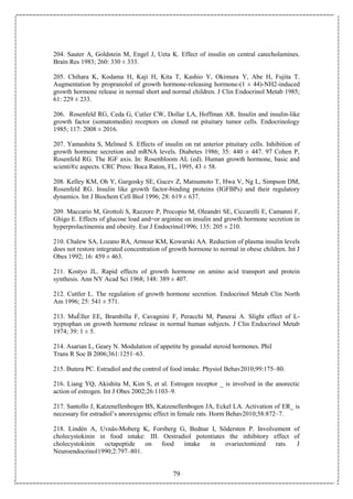 79
204. Sauter A, Goldstein M, Engel J, Ueta K. Effect of insulin on central catecholamines.
Brain Res 1983; 260: 330 ± 333.
205. Chihara K, Kodama H, Kaji H, Kita T, Kashio Y, Okimura Y, Abe H, Fujita T.
Augmentation by propranolol of growth hormone-releasing hormone-(1 ± 44)-NH2-induced
growth hormone release in normal short and normal children. J Clin Endocrinol Metab 1985;
61: 229 ± 233.
206. Rosenfeld RG, Ceda G, Cutler CW, Dollar LA, Hoffman AR. Insulin and insulin-like
growth factor (somatomedin) receptors on cloned rat pituitary tumor cells. Endocrinology
1985; 117: 2008 ± 2016.
207. Yamashita S, Melmed S. Effects of insulin on rat anterior pituitary cells. Inhibition of
growth hormone secretion and mRNA levels. Diabetes 1986; 35: 440 ± 447. 97 Cohen P,
Rosenfeld RG. The IGF axis. In: Rosenbloom AL (ed). Human growth hormone, basic and
scienti®c aspects. CRC Press: Boca Raton, FL, 1995, 43 ± 58.
208. Kelley KM, Oh Y, Gargosky SE, Gucev Z, Matsumoto T, Hwa V, Ng L, Simpson DM,
Rosenfeld RG. Insulin like growth factor-binding proteins (IGFBPs) and their regulatory
dynamics. Int J Biochem Cell Biol 1996; 28: 619 ± 637.
209. Maccario M, Grottoli S, Razzore P, Procopio M, Oleandri SE, Ciccarelli E, Camanni F,
Ghigo E. Effects of glucose load and=or arginine on insulin and growth hormone secretion in
hyperprolactinemia and obesity. Eur J Endocrinol1996; 135: 205 ± 210.
210. Chalew SA, Lozano RA, Armour KM, Kowarski AA. Reduction of plasma insulin levels
does not restore integrated concentration of growth hormone to normal in obese children. Int J
Obes 1992; 16: 459 ± 463.
211. Kostyo JL. Rapid effects of growth hormone on amino acid transport and protein
synthesis. Ann NY Acad Sci 1968; 148: 389 ± 407.
212. Cuttler L. The regulation of growth hormone secretion. Endocrinol Metab Clin North
Am 1996; 25: 541 ± 571.
213. MuÈller EE, Brambilla F, Cavagnini F, Peracchi M, Panerai A. Slight effect of L-
tryptophan on growth hormone release in normal human subjects. J Clin Endocrinol Metab
1974; 39: 1 ± 5.
214. Asarian L, Geary N. Modulation of appetite by gonadal steroid hormones. Phil
Trans R Soc B 2006;361:1251–63.
215. Butera PC. Estradiol and the control of food intake. Physiol Behav2010;99:175–80.
216. Liang YQ, Akishita M, Kim S, et al. Estrogen receptor _ is involved in the anorectic
action of estrogen. Int J Obes 2002;26:1103–9.
217. Santollo J, Katzenellenbogen BS, Katzenellenbogen JA, Eckel LA. Activation of ER_ is
necessary for estradiol’s anorexigenic effect in female rats. Horm Behav2010;58:872–7.
218. Lindén A, Uvnäs-Moberg K, Forsberg G, Bednar I, Södersten P. Involvement of
cholecystokinin in food intake: III. Oestradiol potentiates the inhibitory effect of
cholecystokinin octapeptide on food intake in ovariectomized rats. J
Neuroendocrinol1990;2:797–801.
 