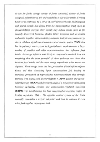 8
or low fat foods, energy density of foods consumed, variety of foods
accepted, palatability of diet and variability in day-today intake. Feeding
behavior is controlled by a series of short-term hormonal, psychological
and neural signals that derive from the gastrointestinal tract, such as
cholecystokinin whereas other signals may initiate meals, such as the
recently discovered hormone, ghrelin. Other hormones such as insulin
and leptin, together with circulating nutrients, indicate long-term energy
stores. All these signals act at several central nervous system (CNS) sites
but the pathways converge on the hypothalamus, which contains a large
number of peptides and other neurotransmitters that influence food
intake. As energy deficit is most likely to compromise survival, it is not
surprising that the most powerful of these pathways are those that
increase food intake and decrease energy expenditure when stores are
depleted. When energy stores are low, production of leptin from adipose
tissue, and thus circulating leptin concentrations fall, leading to
increased production of hypothalamic neurotransmitters that strongly
increase food intake, such as neuropeptide Y (NPY), galanin and agouti-
related protein (AGRP) and decreased levels of a-melanocyte-stimulating
hormone (a-MSH), cocaine and amphetamine-regulated transcript
(CART). The hypothalamus has been recognized as a central region of
feeding regulation (3,2) . The appetite control system of the brain
normally establishes a weight ‘set-point’ and tries to maintain it even
when food supplies vary a great deal.
 
