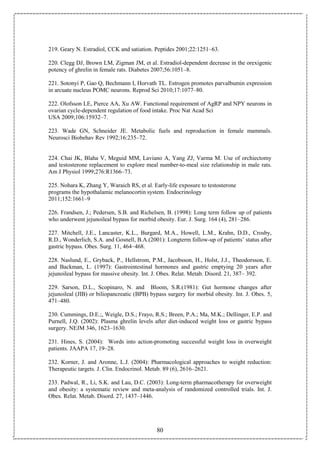 80
219. Geary N. Estradiol, CCK and satiation. Peptides 2001;22:1251–63.
220. Clegg DJ, Brown LM, Zigman JM, et al. Estradiol-dependent decrease in the orexigenic
potency of ghrelin in female rats. Diabetes 2007;56:1051–8.
221. Sotonyi P, Gao Q, Bechmann I, Horvath TL. Estrogen promotes parvalbumin expression
in arcuate nucleus POMC neurons. Reprod Sci 2010;17:1077–80.
222. Olofsson LE, Pierce AA, Xu AW. Functional requirement of AgRP and NPY neurons in
ovarian cycle-dependent regulation of food intake. Proc Nat Acad Sci
USA 2009;106:15932–7.
223. Wade GN, Schneider JE. Metabolic fuels and reproduction in female mammals.
Neurosci Biobehav Rev 1992;16:235–72.
224. Chai JK, Blaha V, Meguid MM, Laviano A, Yang ZJ, Varma M. Use of orchiectomy
and testosterone replacement to explore meal number-to-meal size relationship in male rats.
Am J Physiol 1999;276:R1366–73.
225. Nohara K, Zhang Y, Waraich RS, et al. Early-life exposure to testosterone
programs the hypothalamic melanocortin system. Endocrinology
2011;152:1661–9
226. Frandsen, J.; Pedersen, S.B. and Richelsen, B. (1998): Long term follow up of patients
who underwent jejunoileal bypass for morbid obesity. Eur. J. Surg. 164 (4), 281–286.
227. Mitchell, J.E., Lancaster, K.L., Burgard, M.A., Howell, L.M., Krahn, D.D., Crosby,
R.D., Wonderlich, S.A. and Gosnell, B.A.(2001): Longterm follow-up of patients’ status after
gastric bypass. Obes. Surg. 11, 464–468.
228. Naslund, E., Gryback, P., Hellstrom, P.M., Jacobsson, H., Holst, J.J., Theodorsson, E.
and Backman, L. (1997): Gastrointestinal hormones and gastric emptying 20 years after
jejunoileal bypass for massive obesity. Int. J. Obes. Relat. Metab. Disord. 21, 387– 392.
229. Sarson, D.L., Scopinaro, N. and Bloom, S.R.(1981): Gut hormone changes after
jejunoileal (JIB) or biliopancreatic (BPB) bypass surgery for morbid obesity. Int. J. Obes. 5,
471–480.
230. Cummings, D.E.;, Weigle, D.S.; Frayo, R.S.; Breen, P.A.; Ma, M.K.; Dellinger, E.P. and
Purnell, J.Q. (2002): Plasma ghrelin levels after diet-induced weight loss or gastric bypass
surgery. NEJM 346, 1623–1630.
231. Hines, S. (2004): Words into action-promoting successful weight loss in overweight
patients. JAAPA 17, 19–28.
232. Korner, J. and Aronne, L.J. (2004): Pharmacological approaches to weight reduction:
Therapeutic targets. J. Clin. Endocrinol. Metab. 89 (6), 2616–2621.
233. Padwal, R., Li, S.K. and Lau, D.C. (2003): Long-term pharmacotherapy for overweight
and obesity: a systematic review and meta-analysis of randomized controlled trials. Int. J.
Obes. Relat. Metab. Disord. 27, 1437–1446.
 