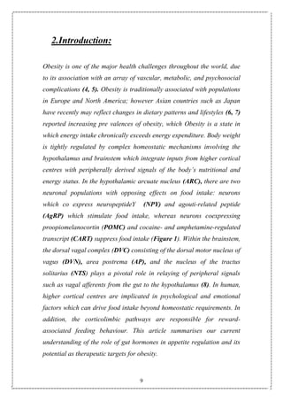 9
2.Introduction:
Obesity is one of the major health challenges throughout the world, due
to its association with an array of vascular, metabolic, and psychosocial
complications (4, 5). Obesity is traditionally associated with populations
in Europe and North America; however Asian countries such as Japan
have recently may reflect changes in dietary patterns and lifestyles (6, 7)
reported increasing pre valences of obesity, which Obesity is a state in
which energy intake chronically exceeds energy expenditure. Body weight
is tightly regulated by complex homeostatic mechanisms involving the
hypothalamus and brainstem which integrate inputs from higher cortical
centres with peripherally derived signals of the body’s nutritional and
energy status. In the hypothalamic arcuate nucleus (ARC), there are two
neuronal populations with opposing effects on food intake: neurons
which co express neuropeptideY (NPY) and agouti-related peptide
(AgRP) which stimulate food intake, whereas neurons coexpressing
proopiomelanocortin (POMC) and cocaine- and amphetamine-regulated
transcript (CART) suppress food intake (Figure 1). Within the brainstem,
the dorsal vagal complex (DVC) consisting of the dorsal motor nucleus of
vagus (DVN), area postrema (AP), and the nucleus of the tractus
solitarius (NTS) plays a pivotal role in relaying of peripheral signals
such as vagal afferents from the gut to the hypothalamus (8). In human,
higher cortical centres are implicated in psychological and emotional
factors which can drive food intake beyond homeostatic requirements. In
addition, the corticolimbic pathways are responsible for reward-
associated feeding behaviour. This article summarises our current
understanding of the role of gut hormones in appetite regulation and its
potential as therapeutic targets for obesity.
 