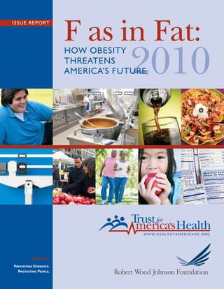 F as in Fat:
ISSUE REPORT




                                    2010
                        HOW OBESITY
                        THREATENS
                        AMERICA’S FUTURE




          JUNE 2010

PREVENTING EPIDEMICS.
  PROTECTING PEOPLE.
 