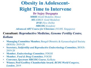 Dr Sujoy Dasgupta
MBBS (Gold Medalist, Hons)
MS (OBGY- Gold Medalist)
DNB (New Delhi)
MRCOG (London)
Advanced ART Course for Clinicians (NUHS, Singapore)
Consultant: Reproductive Medicine, Genome Fertility Centre,
Kolkata
• Managing Committee Member, Bengal Obstetric & Gynaecological Society
(BOGS)- 2019-20
• Secretary, Subfertility and Reproductive Endocrinology Committee, BOGS-
2019-20
• Member, Endocrinology Committee, FOGSI
• Member, Food & Drug Committee, FOGSI
• Convener, Spectrum MRCOG Course, Kolkata
• Winner, Prof Geoffrey Chamberlain Award, RCOG World Congress,
London, 2019
Obesity in Adolescent-
Right Time to Intervene
 