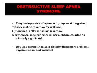 OBSTRSUCTIVE SLEEP APNEA
SYNDROME
• Frequent episodes of apnea or hypopnea during sleep
Total cessation of airflow for = 10 sec.
Hypoapnea is 50% reduction in airflow
5 or more episode per hr. or 30 per night are counted as
clinically significant
• Day time somnolence associated with memory problem ,
impaired conc. and accident

 