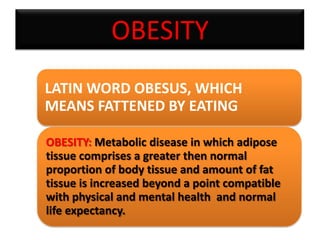 OBESITY
LATIN WORD OBESUS, WHICH
MEANS FATTENED BY EATING
OBESITY: Metabolic disease in which adipose
tissue comprises a greater then normal
proportion of body tissue and amount of fat
tissue is increased beyond a point compatible
with physical and mental health and normal
life expectancy.

 