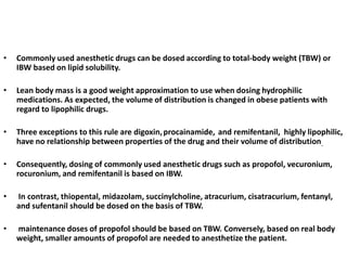 •

Commonly used anesthetic drugs can be dosed according to total-body weight (TBW) or
IBW based on lipid solubility.

•

Lean body mass is a good weight approximation to use when dosing hydrophilic
medications. As expected, the volume of distribution is changed in obese patients with
regard to lipophilic drugs.

•

Three exceptions to this rule are digoxin, procainamide, and remifentanil, highly lipophilic,
have no relationship between properties of the drug and their volume of distribution.

•

Consequently, dosing of commonly used anesthetic drugs such as propofol, vecuronium,
rocuronium, and remifentanil is based on IBW.

•

In contrast, thiopental, midazolam, succinylcholine, atracurium, cisatracurium, fentanyl,
and sufentanil should be dosed on the basis of TBW.

•

maintenance doses of propofol should be based on TBW. Conversely, based on real body
weight, smaller amounts of propofol are needed to anesthetize the patient.

 