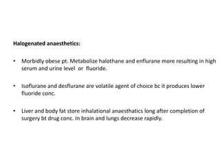 Halogenated anaesthetics:
• Morbidly obese pt. Metabolize halothane and enflurane more resulting in high
serum and urine level or fluoride.
• Isoflurane and desflurane are volatile agent of choice bc it produces lower
fluoride conc.
• Liver and body fat store inhalational anaesthatics long after completion of
surgery bt drug conc. In brain and lungs decrease rapidly.

 
