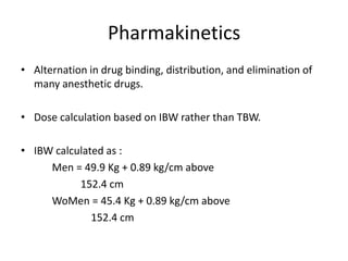 Pharmakinetics
• Alternation in drug binding, distribution, and elimination of
many anesthetic drugs.
• Dose calculation based on IBW rather than TBW.

• IBW calculated as :
Men = 49.9 Kg + 0.89 kg/cm above
152.4 cm
WoMen = 45.4 Kg + 0.89 kg/cm above
152.4 cm

 