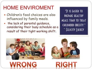 HOME ENVIROMENT
 Children’s food choices are also
influenced by family meals.
 the lack of parental guidance,
considering their busy schedule as a
result of their tight working shift.
 