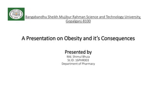 Bangabandhu Sheikh Mujibur Rahman Science and Technology University,
Gopalganj-8100
A Presentation on Obesity and it’s Consequences
Presented by
Md. Shimul Bhuia
St.ID: 16PHR003
Department of Pharmacy
 