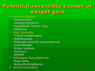 Potential reversible causes ofPotential reversible causes of
weight gainweight gain
 Endocrine FactorsEndocrine Factors
HypothyroidismHypothyroidism
Cushing’s SyndromeCushing’s Syndrome
Hypothalamic Tumors / injuryHypothalamic Tumors / injury
InsulinomaInsulinoma
 Drug TreatmentsDrug Treatments
Tricyclic antidepressantTricyclic antidepressant
SulphonylureasSulphonylureas
Oestrogen-containing contraceptive pillOestrogen-containing contraceptive pill
CorticosteroidsCorticosteroids
Sodium valproateSodium valproate
ß-blockersß-blockers
NSAIDSNSAIDS
 Pathological Eating BehaviourPathological Eating Behaviour
Binge eatingBinge eating
Nocturnal eating/BulimiaNocturnal eating/Bulimia
 Alcohol consumptionAlcohol consumption Davidson/22ndDavidson/22nd
 
