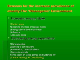 Reasons for the increase prevalence ofReasons for the increase prevalence of
obesity-The ‘Obesogenic’ Environmentobesity-The ‘Obesogenic’ Environment
 Increasing energy intakeIncreasing energy intake
↑↑Portion sizesPortion sizes
↑↑Snacking and loss of regular mealsSnacking and loss of regular meals
↑↑Energy-dense food (mainly fat)Energy-dense food (mainly fat)
↑↑AffluenceAffluence
Late night sleepLate night sleep
 Decreasing energy expenditureDecreasing energy expenditure
↑↑Car ownershipCar ownership
↓↓Walking to school/workWalking to school/work
↑↑Automation; ↓manual labourAutomation; ↓manual labour
↓↓Sports in schoolsSports in schools
↑↑Time spent on video games and watching TVTime spent on video games and watching TV
↑↑Central heating( Air ConditioningCentral heating( Air Conditioning))
 